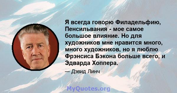 Я всегда говорю Филадельфию, Пенсильвания - мое самое большое влияние. Но для художников мне нравится много, много художников, но я люблю Фрэнсиса Бэкона больше всего, и Эдварда Хоппера.