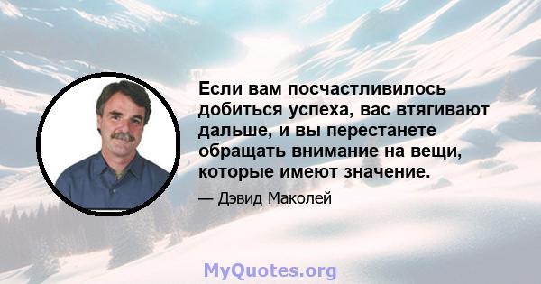 Если вам посчастливилось добиться успеха, вас втягивают дальше, и вы перестанете обращать внимание на вещи, которые имеют значение.