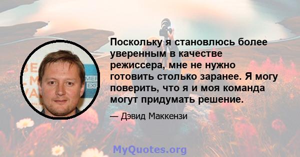 Поскольку я становлюсь более уверенным в качестве режиссера, мне не нужно готовить столько заранее. Я могу поверить, что я и моя команда могут придумать решение.