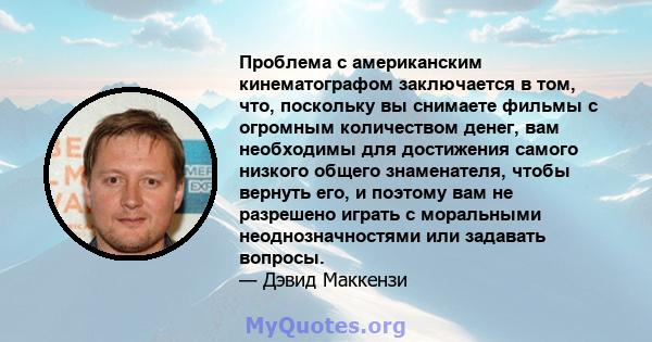 Проблема с американским кинематографом заключается в том, что, поскольку вы снимаете фильмы с огромным количеством денег, вам необходимы для достижения самого низкого общего знаменателя, чтобы вернуть его, и поэтому вам 