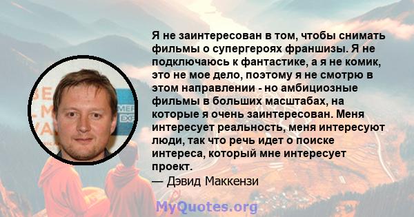 Я не заинтересован в том, чтобы снимать фильмы о супергероях франшизы. Я не подключаюсь к фантастике, а я не комик, это не мое дело, поэтому я не смотрю в этом направлении - но амбициозные фильмы в больших масштабах, на 