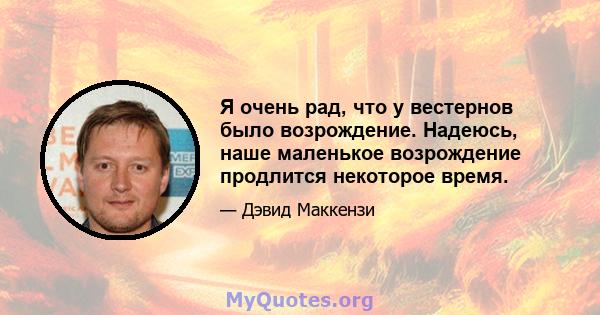 Я очень рад, что у вестернов было возрождение. Надеюсь, наше маленькое возрождение продлится некоторое время.