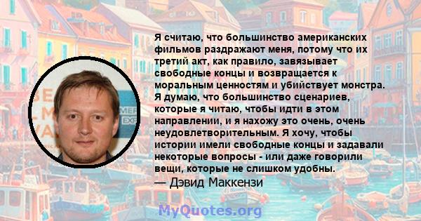 Я считаю, что большинство американских фильмов раздражают меня, потому что их третий акт, как правило, завязывает свободные концы и возвращается к моральным ценностям и убийствует монстра. Я думаю, что большинство