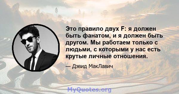 Это правило двух F: я должен быть фанатом, и я должен быть другом. Мы работаем только с людьми, с которыми у нас есть крутые личные отношения.