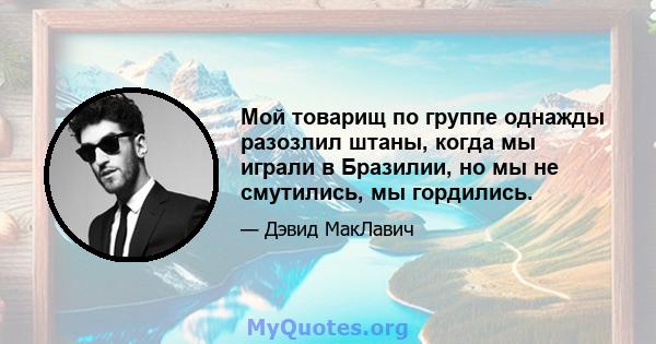 Мой товарищ по группе однажды разозлил штаны, когда мы играли в Бразилии, но мы не смутились, мы гордились.