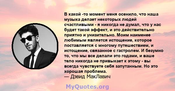 В какой -то момент меня осенило, что наша музыка делает некоторых людей счастливыми - я никогда не думал, что у нас будет такой эффект, и это действительно приятно и унизительно. Моим наименее любимым является