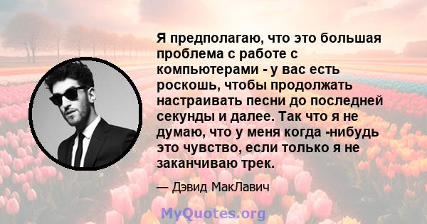 Я предполагаю, что это большая проблема с работе с компьютерами - у вас есть роскошь, чтобы продолжать настраивать песни до последней секунды и далее. Так что я не думаю, что у меня когда -нибудь это чувство, если