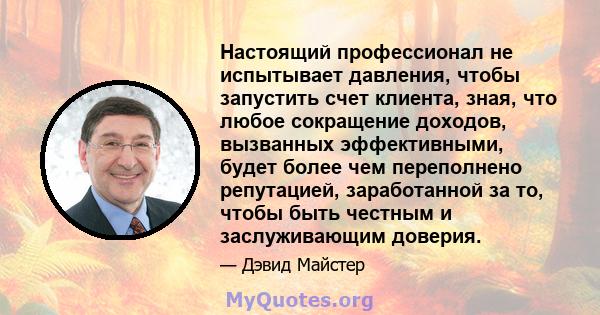 Настоящий профессионал не испытывает давления, чтобы запустить счет клиента, зная, что любое сокращение доходов, вызванных эффективными, будет более чем переполнено репутацией, заработанной за то, чтобы быть честным и