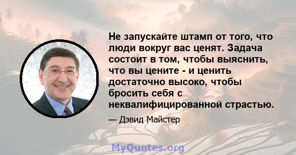 Не запускайте штамп от того, что люди вокруг вас ценят. Задача состоит в том, чтобы выяснить, что вы цените - и ценить достаточно высоко, чтобы бросить себя с неквалифицированной страстью.