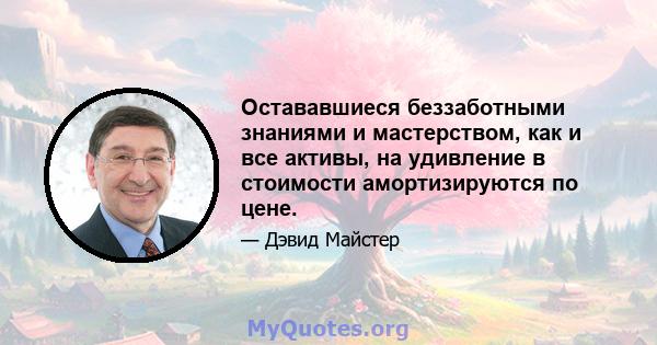 Остававшиеся беззаботными знаниями и мастерством, как и все активы, на удивление в стоимости амортизируются по цене.