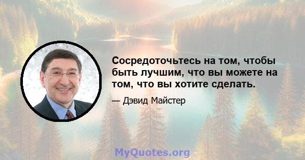 Сосредоточьтесь на том, чтобы быть лучшим, что вы можете на том, что вы хотите сделать.