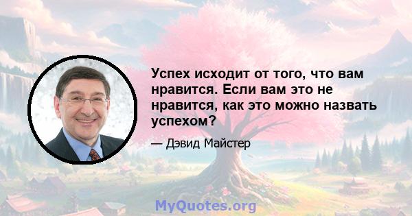 Успех исходит от того, что вам нравится. Если вам это не нравится, как это можно назвать успехом?