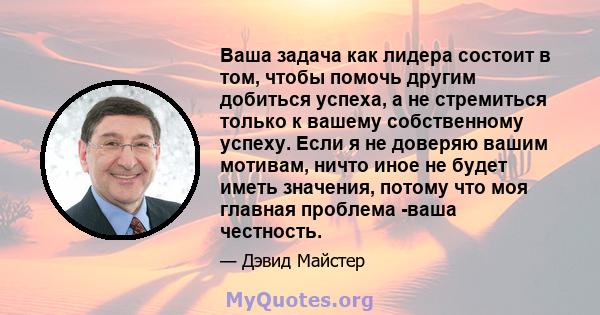 Ваша задача как лидера состоит в том, чтобы помочь другим добиться успеха, а не стремиться только к вашему собственному успеху. Если я не доверяю вашим мотивам, ничто иное не будет иметь значения, потому что моя главная 