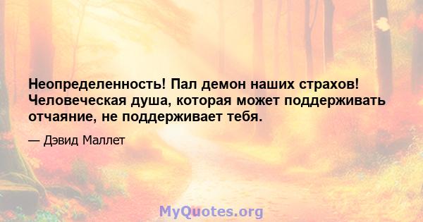 Неопределенность! Пал демон наших страхов! Человеческая душа, которая может поддерживать отчаяние, не поддерживает тебя.