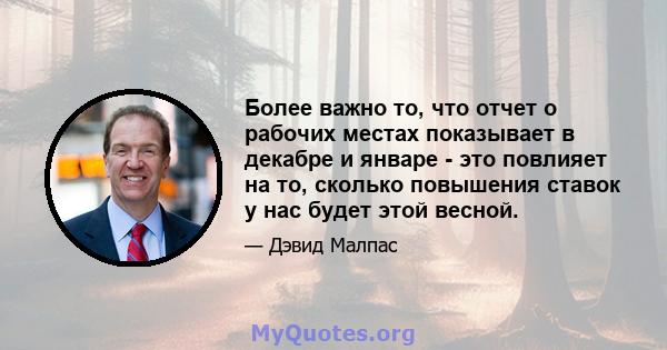 Более важно то, что отчет о рабочих местах показывает в декабре и январе - это повлияет на то, сколько повышения ставок у нас будет этой весной.