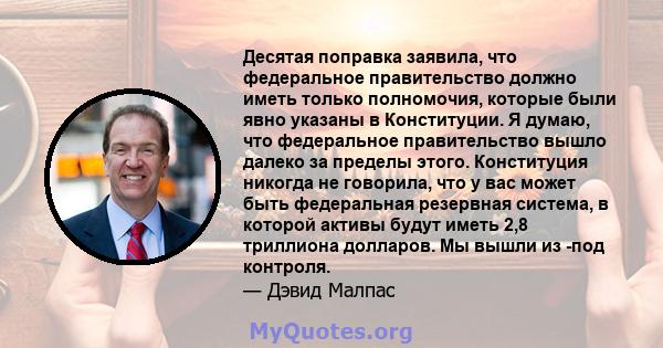 Десятая поправка заявила, что федеральное правительство должно иметь только полномочия, которые были явно указаны в Конституции. Я думаю, что федеральное правительство вышло далеко за пределы этого. Конституция никогда