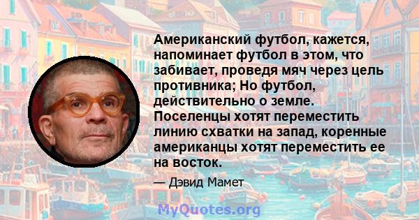 Американский футбол, кажется, напоминает футбол в этом, что забивает, проведя мяч через цель противника; Но футбол, действительно о земле. Поселенцы хотят переместить линию схватки на запад, коренные американцы хотят