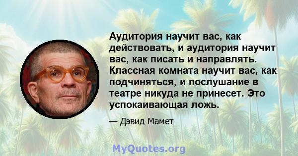 Аудитория научит вас, как действовать, и аудитория научит вас, как писать и направлять. Классная комната научит вас, как подчиняться, и послушание в театре никуда не принесет. Это успокаивающая ложь.