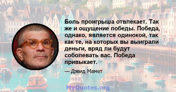 Боль проигрыша отвлекает. Так же и ощущение победы. Победа, однако, является одинокой, так как те, на которых вы выиграли деньги, вряд ли будут соболевать вас. Победа привыкает.