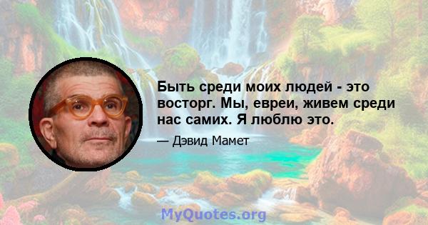 Быть среди моих людей - это восторг. Мы, евреи, живем среди нас самих. Я люблю это.