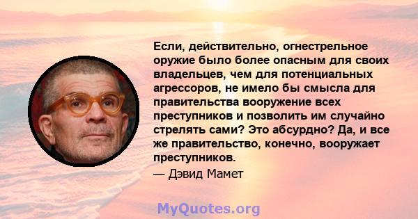 Если, действительно, огнестрельное оружие было более опасным для своих владельцев, чем для потенциальных агрессоров, не имело бы смысла для правительства вооружение всех преступников и позволить им случайно стрелять