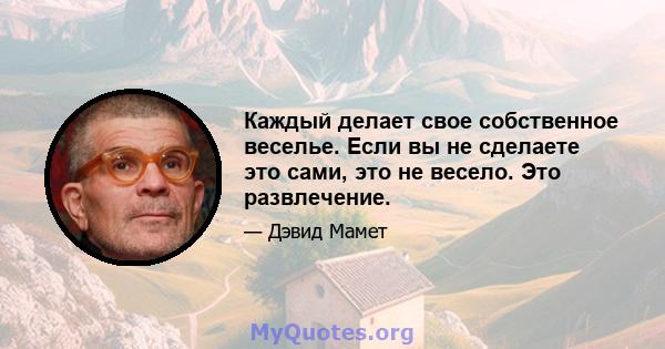 Каждый делает свое собственное веселье. Если вы не сделаете это сами, это не весело. Это развлечение.