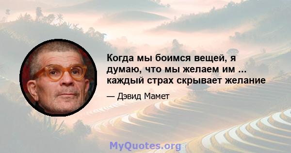 Когда мы боимся вещей, я думаю, что мы желаем им ... каждый страх скрывает желание