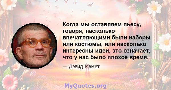 Когда мы оставляем пьесу, говоря, насколько впечатляющими были наборы или костюмы, или насколько интересны идеи, это означает, что у нас было плохое время.