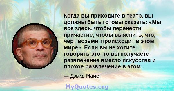 Когда вы приходите в театр, вы должны быть готовы сказать: «Мы все здесь, чтобы перенести причастие, чтобы выяснить, что, черт возьми, происходит в этом мире». Если вы не хотите говорить это, то вы получаете развлечение 