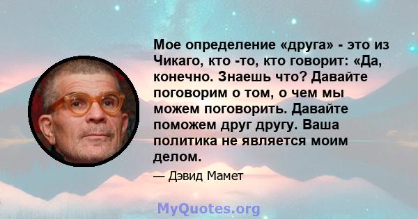 Мое определение «друга» - это из Чикаго, кто -то, кто говорит: «Да, конечно. Знаешь что? Давайте поговорим о том, о чем мы можем поговорить. Давайте поможем друг другу. Ваша политика не является моим делом.