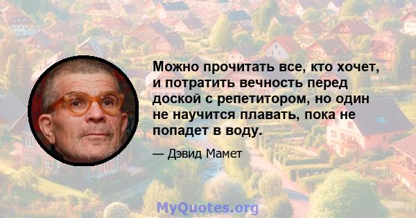 Можно прочитать все, кто хочет, и потратить вечность перед доской с репетитором, но один не научится плавать, пока не попадет в воду.