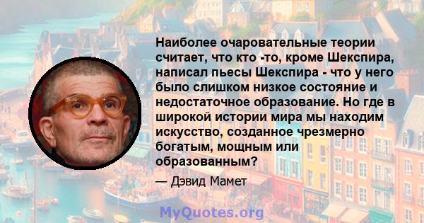 Наиболее очаровательные теории считает, что кто -то, кроме Шекспира, написал пьесы Шекспира - что у него было слишком низкое состояние и недостаточное образование. Но где в широкой истории мира мы находим искусство,