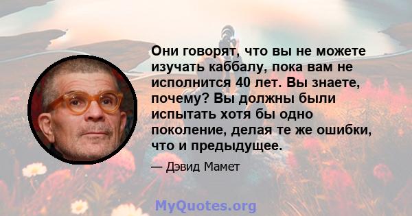 Они говорят, что вы не можете изучать каббалу, пока вам не исполнится 40 лет. Вы знаете, почему? Вы должны были испытать хотя бы одно поколение, делая те же ошибки, что и предыдущее.