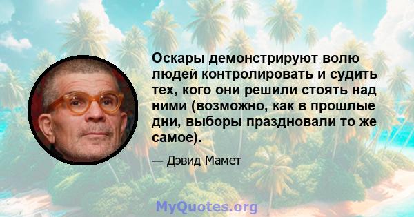 Оскары демонстрируют волю людей контролировать и судить тех, кого они решили стоять над ними (возможно, как в прошлые дни, выборы праздновали то же самое).