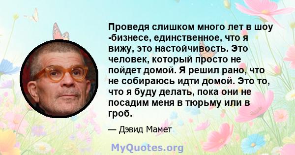 Проведя слишком много лет в шоу -бизнесе, единственное, что я вижу, это настойчивость. Это человек, который просто не пойдет домой. Я решил рано, что не собираюсь идти домой. Это то, что я буду делать, пока они не