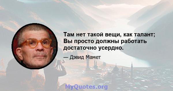 Там нет такой вещи, как талант; Вы просто должны работать достаточно усердно.