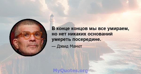 В конце концов мы все умираем, но нет никаких оснований умереть посередине.