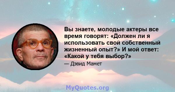 Вы знаете, молодые актеры все время говорят: «Должен ли я использовать свой собственный жизненный опыт?» И мой ответ: «Какой у тебя выбор?»