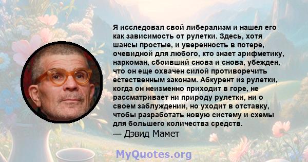 Я исследовал свой либерализм и нашел его как зависимость от рулетки. Здесь, хотя шансы простые, и уверенность в потере, очевидной для любого, кто знает арифметику, наркоман, сбоивший снова и снова, убежден, что он еще