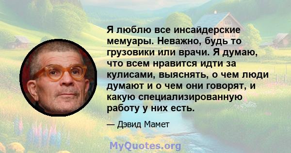 Я люблю все инсайдерские мемуары. Неважно, будь то грузовики или врачи. Я думаю, что всем нравится идти за кулисами, выяснять, о чем люди думают и о чем они говорят, и какую специализированную работу у них есть.