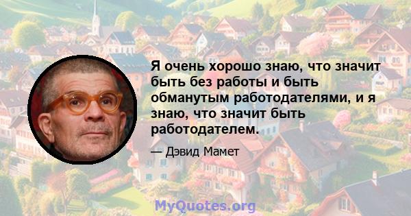 Я очень хорошо знаю, что значит быть без работы и быть обманутым работодателями, и я знаю, что значит быть работодателем.