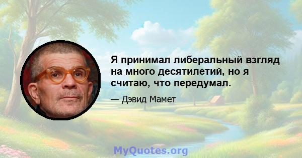 Я принимал либеральный взгляд на много десятилетий, но я считаю, что передумал.