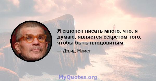 Я склонен писать много, что, я думаю, является секретом того, чтобы быть плодовитым.