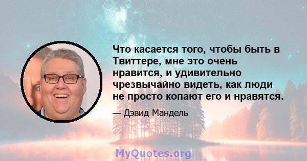 Что касается того, чтобы быть в Твиттере, мне это очень нравится, и удивительно чрезвычайно видеть, как люди не просто копают его и нравятся.