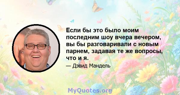 Если бы это было моим последним шоу вчера вечером, вы бы разговаривали с новым парнем, задавая те же вопросы, что и я.