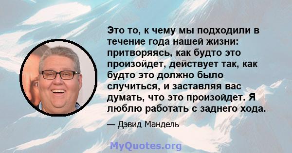 Это то, к чему мы подходили в течение года нашей жизни: притворяясь, как будто это произойдет, действует так, как будто это должно было случиться, и заставляя вас думать, что это произойдет. Я люблю работать с заднего