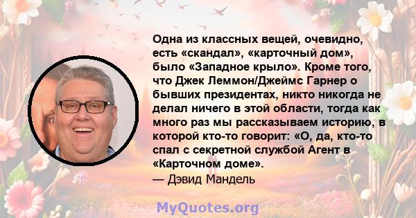 Одна из классных вещей, очевидно, есть «скандал», «карточный дом», было «Западное крыло». Кроме того, что Джек Леммон/Джеймс Гарнер о бывших президентах, никто никогда не делал ничего в этой области, тогда как много раз 