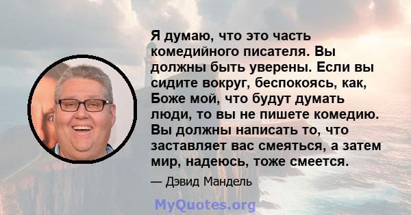 Я думаю, что это часть комедийного писателя. Вы должны быть уверены. Если вы сидите вокруг, беспокоясь, как, Боже мой, что будут думать люди, то вы не пишете комедию. Вы должны написать то, что заставляет вас смеяться,