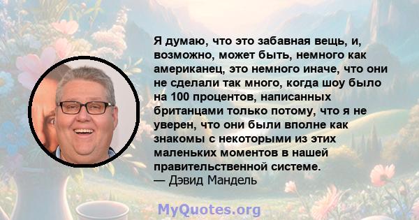 Я думаю, что это забавная вещь, и, возможно, может быть, немного как американец, это немного иначе, что они не сделали так много, когда шоу было на 100 процентов, написанных британцами только потому, что я не уверен,