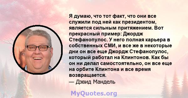 Я думаю, что тот факт, что они все служили под ней как президентом, является сильным притяжением. Вот прекрасный пример: Джордж Стефанопулос. У него полная карьера в собственных СМИ, и все же в некоторые дни он все еще